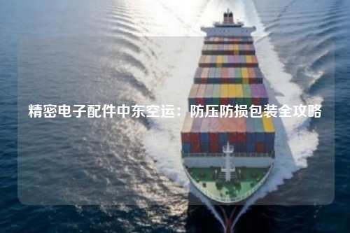 精密电子配件中东空运：防压防损包装全攻略