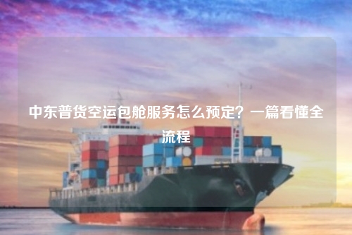 中东普货空运包舱服务怎么预定？一篇看懂全流程