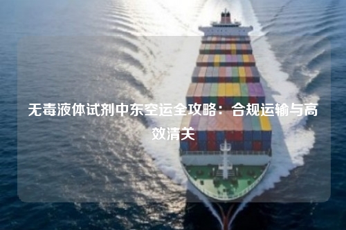 无毒液体试剂中东空运全攻略：合规运输与高效清关