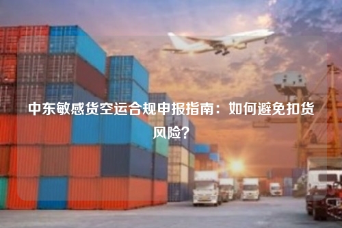 中东敏感货空运合规申报指南：如何避免扣货风险？
