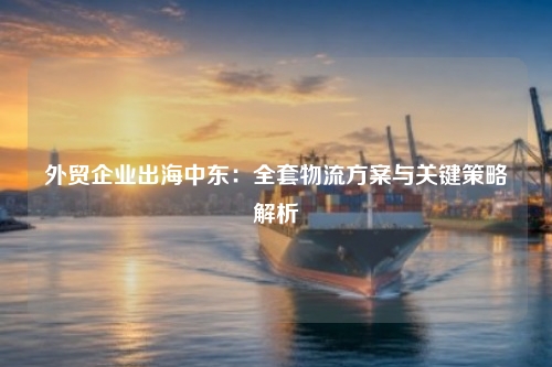 外贸企业出海中东：全套物流方案与关键策略解析
