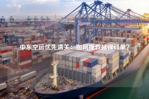 中东空运优先清关：如何挽救延误订单？