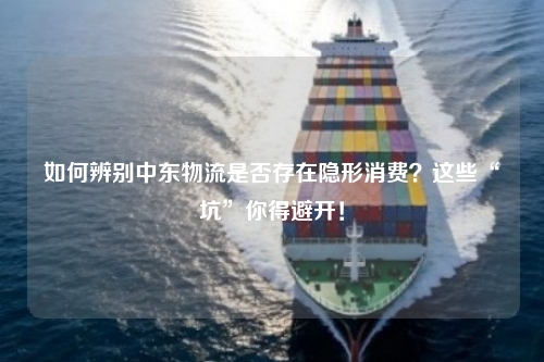 如何辨别中东物流是否存在隐形消费？这些“坑”你得避开！