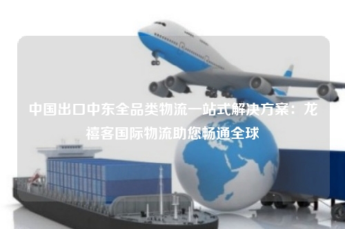 中国出口中东全品类物流一站式解决方案：龙禧客国际物流助您畅通全球