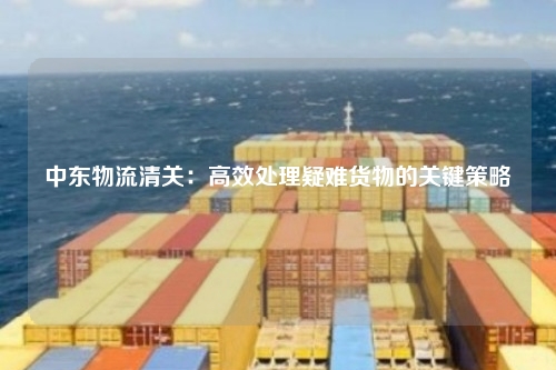 中东物流清关：高效处理疑难货物的关键策略