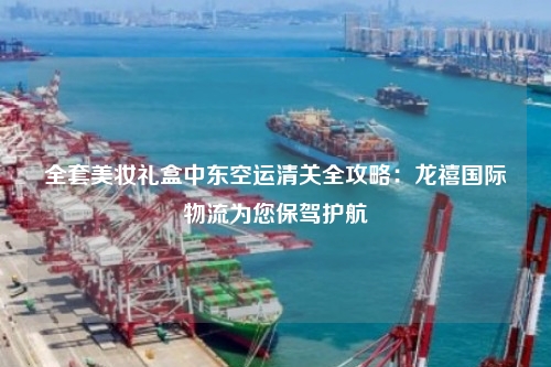 全套美妆礼盒中东空运清关全攻略：龙禧国际物流为您保驾护航