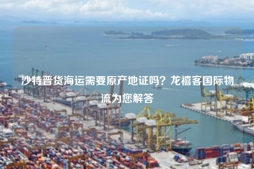 沙特普货海运需要原产地证吗？龙禧客国际物流为您解答