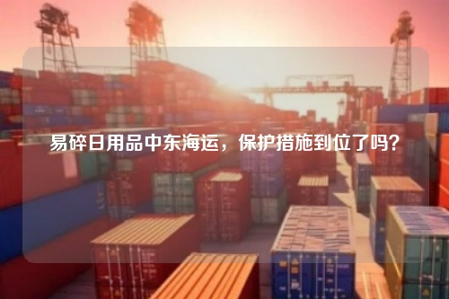 易碎日用品中东海运，保护措施到位了吗？