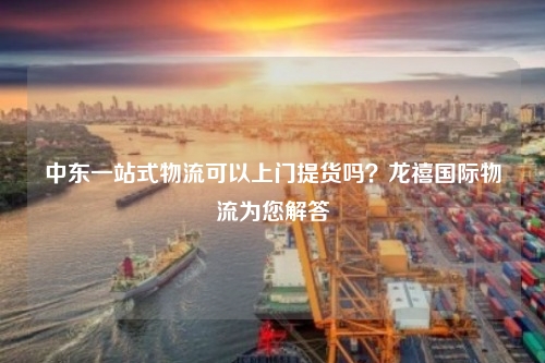 中东一站式物流可以上门提货吗?龙禧国际物流为您解答