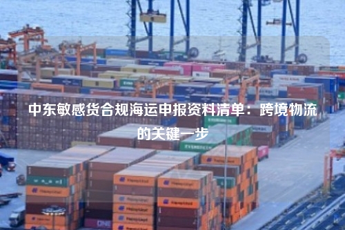 中东敏感货合规海运申报资料清单:跨境物流的关键一步