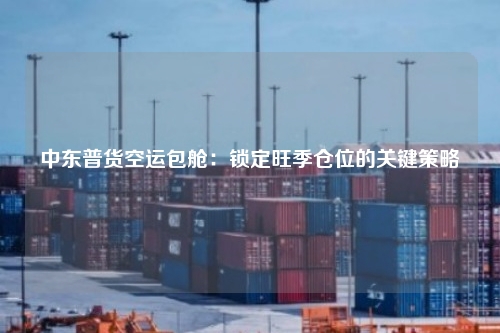 中东普货空运包舱：锁定旺季仓位的关键策略