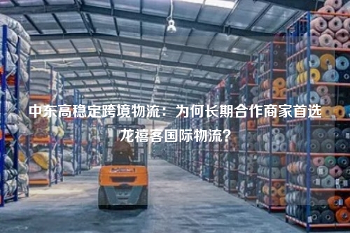 中东高稳定跨境物流：为何长期合作商家首选龙禧客国际物流？