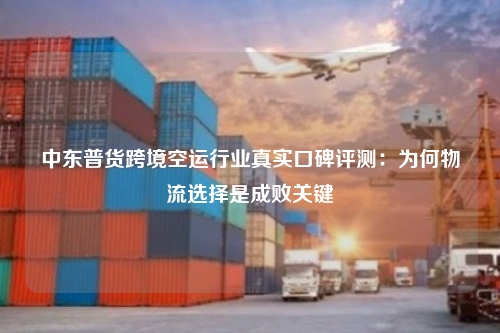 中东普货跨境空运行业真实口碑评测:为何物流选择是成败关键