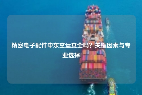 精密电子配件中东空运安全吗?关键因素与专业选择