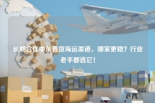 长期合作中东普货海运渠道,哪家更稳?行业老手都选它!