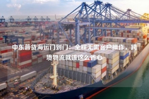 中东普货海运门到门:全程无需客户操作,跨境物流就该这么省心