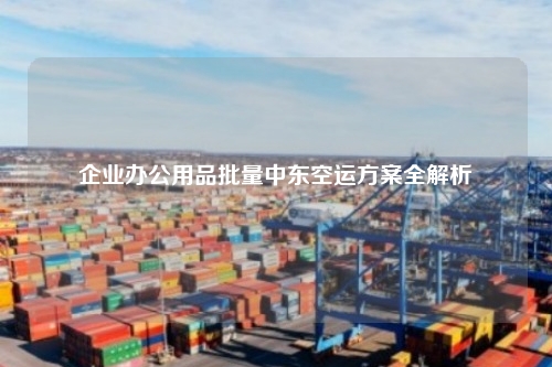 企业办公用品批量中东空运方案全解析