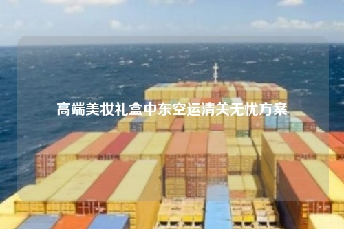 高端美妆礼盒中东空运清关无忧方案