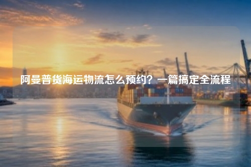阿曼普货海运物流怎么预约？一篇搞定全流程