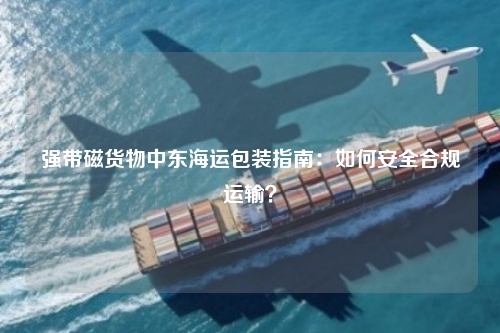 强带磁货物中东海运包装指南:如何安全合规运输?