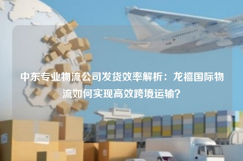 中东专业物流公司发货效率解析:龙禧国际物流如何实现高效跨境运输?