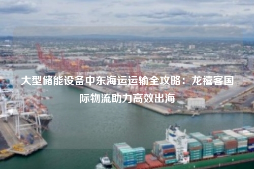 大型储能设备中东海运运输全攻略:龙禧客国际物流助力高效出海
