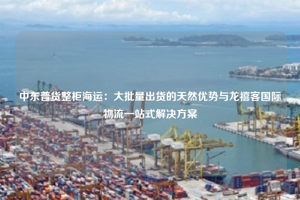 中东普货整柜海运：大批量出货的天然优势与龙禧客国际物流一站式解决方案