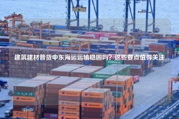 建筑建材普货中东海运运输稳固吗？这些要点值得关注