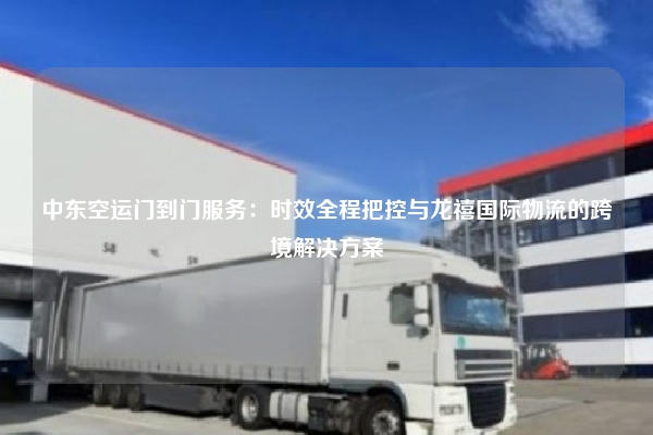 中东空运门到门服务：时效全程把控与龙禧国际物流的跨境解决方案
