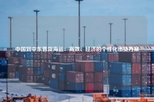 中国到中东普货海运：高效、经济的个性化出货方案