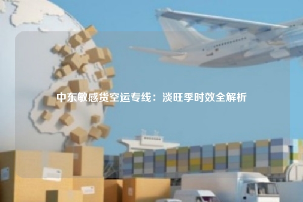 中东敏感货空运专线:淡旺季时效全解析