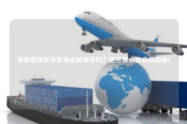 带磁货物走中东海运能清关吗?这些要点你必须知道!