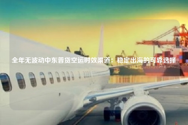 全年无波动中东普货空运时效渠道：稳定出海的可靠选择