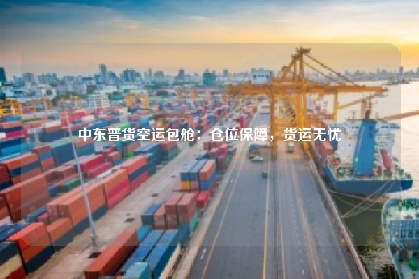 中东普货空运包舱：仓位保障，货运无忧