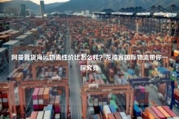 阿曼普货海运物流性价比怎么样?龙禧客国际物流带你一探究竟