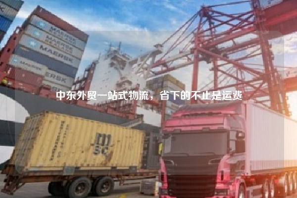 中东外贸一站式物流，省下的不止是运费
