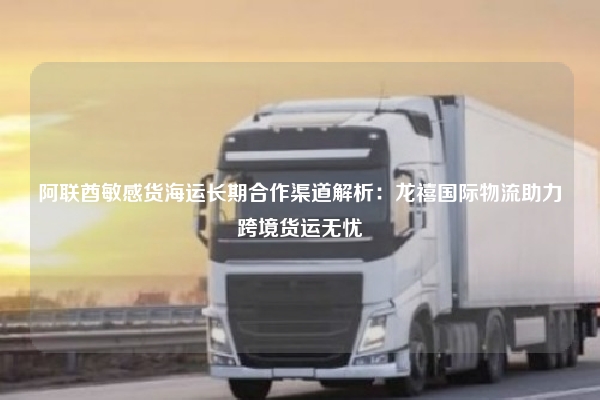 阿联酋敏感货海运长期合作渠道解析:龙禧国际物流助力跨境货运无忧