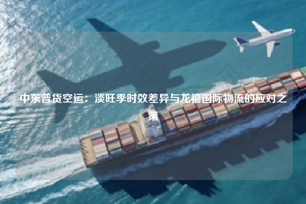 中东普货空运：淡旺季时效差异与龙禧国际物流的应对之策
