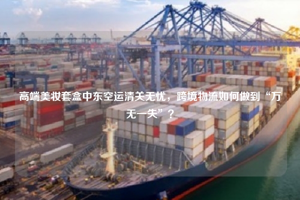 高端美妆套盒中东空运清关无忧，跨境物流如何做到“万无一失”？