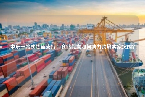 中东一站式物流支持:仓储代发如何助力跨境卖家突围?