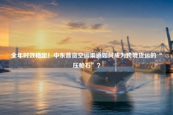 全年时效稳定!中东普货空运渠道如何成为跨境货运的“压舱石”?