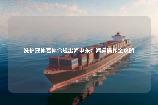 洗护液体膏体合规出海中东：海运操作全攻略