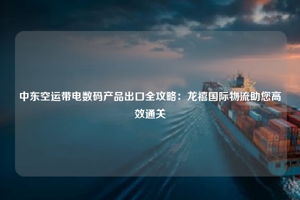中东空运带电数码产品出口全攻略:龙禧国际物流助您高效通关
