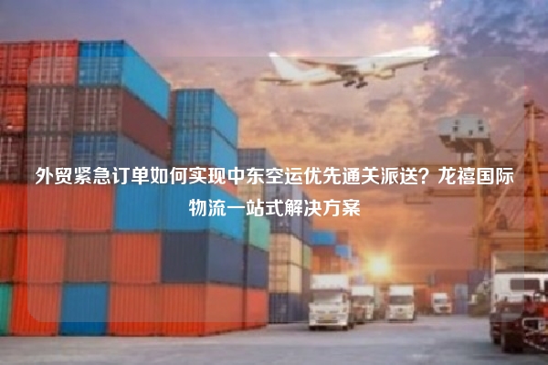 外贸紧急订单如何实现中东空运优先通关派送?龙禧国际物流一站式解决方案