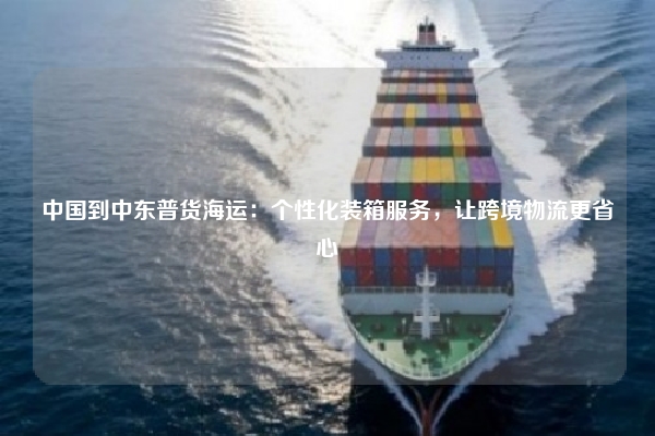 中国到中东普货海运：个性化装箱服务，让跨境物流更省心