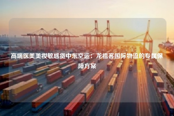 高端医美美妆敏感货中东空运:龙禧客国际物流的专属保障方案