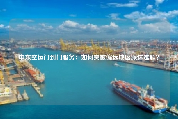 中东空运门到门服务:如何突破偏远地区派送难题?