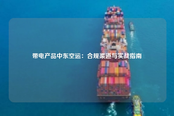 带电产品中东空运:合规渠道与实战指南