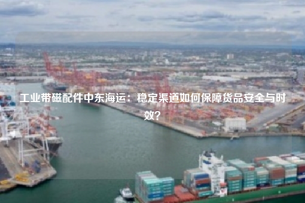 工业带磁配件中东海运：稳定渠道如何保障货品安全与时效？