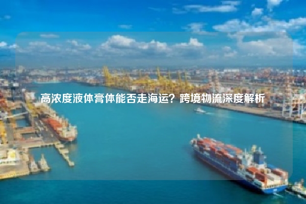 高浓度液体膏体能否走海运?跨境物流深度解析